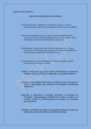 OBJETIVO DO PROJETO

                  OBJETIVOS E METAS DA PROPOSTA



       Formar profissionais competentes e responsáveis, aptos ao exercício
          profissional pleno, dentro das circunstâncias possíveis em sua realidade;



       Oferecer oportunidades para que o aluno construa seu próprio discurso
          utilizando as diversas formas de linguagem oral, visual, verbal e escrita,
          clarificando seu universo profissional e sua ação social;



       Possibilitar que o aluno desenvolva o hábito de pesquisar, ler e escrever
          como fonte de informação, aprendizagem, arte e prazer, principalmente
          na direção da constante informação profissional;



       Incentivar para que o aluno desempenhe seu papel de cidadão, atuando
           ativamente no meio social e natural;



       Auxiliar o aluno para que possa aplicar conhecimentos pessoais do
          cotidiano para a construção e resolução de situações-problema;



       Promover a associação entre teorias e práticas, tendo como pano de
          fundo a capacitação para exercício de atividades profissionais
          específicas;



       Aproveitar a experiência e formação anteriores no processo de
          Formação / Especialização Profissional de modo a construir um
          universo próprio de conhecimentos em processo de constante
          aprimoramento;



       Viabilizar o pluralismo de idéias e concepções profissionais dentro da
          perspectiva de atendimento às peculiaridades locais;
 