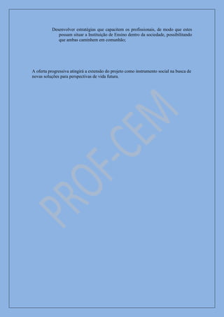 Desenvolver estratégias que capacitem os profissionais, de modo que estes
             possam situar a Instituição de Ensino dentro da sociedade, possibilitando
             que ambas caminhem em comunhão;




A oferta progressiva atingirá a extensão do projeto como instrumento social na busca de
novas soluções para perspectivas de vida futura.
 