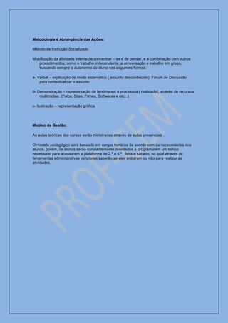 Metodologia e Abrangência das Ações:

Método de Instrução Socializado.

Mobilização da atividade interna de concentrar – se e de pensar, e a combinação com outros
   procedimentos, como o trabalho independente, a conversação e trabalho em grupo,
   buscando sempre a autonomia do aluno nas seguintes formas:

a- Verbal – explicação de modo sistemático ( assunto desconhecido). Fórum de Discussão
    para contextualizar o assunto.

b- Demonstração – representação de fenômenos e processos ( realidade), através de recursos
    multimídias. (Fotos, Sites, Filmes, Softwares e etc...)

c- Ilustração – representação gráfica.




Modelo de Gestão:

As aulas teóricas dos cursos serão ministradas através de aulas presenciais .

O modelo pedagógico será baseado em cargas horárias de acordo com as necessidades dos
alunos, porém, os alunos serão constantemente orientados a programarem um tempo
necessário para acessarem a plataforma de 2.ª a 6.ª feira e sábado, no qual através de
ferramentas administrativas os tutores saberão se eles entraram ou não para realizar as
atividades.
 
