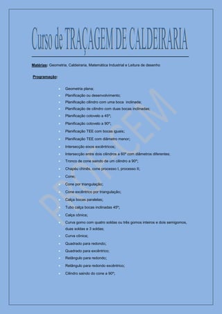 Matérias: Geometria, Caldeiraria, Matemática Industrial e Leitura de desenho


Programação:


                   Geometria plana;
                   Planificação ou desenvolvimento;
                   Planificação cilindro com uma boca inclinada;
                   Planificação de cilindro com duas bocas inclinadas;
                   Planificação cotovelo a 45º;

                   Planificação cotovelo a 90º;

                   Planificação TEE com bocas iguais;

                   Planificação TEE com diâmetro menor;

                   Intersecção eixos excêntricos;
                   Intersecção entre dois cilindros a 60º com diâmetros diferentes;
                   Tronco de cone saindo de um cilindro a 90º;

                   Chapéu chinês, cone processo I, processo II;

                   Cone;

                   Cone por triangulação;

                   Cone excêntrico por triangulação;

                   Calça bocas paralelas;

                   Tubo calça bocas inclinadas 45º;

                   Calça cônica;
                   Curva gomo com quatro soldas ou três gomos inteiros e dois semigomos,
                   duas soldas e 3 soldas;
                   Curva cônica;

                   Quadrado para redondo;
                   Quadrado para excêntrico;
                   Retângulo para redondo;

                   Retângulo para redondo excêntrico;

                   Cilindro saindo do cone a 90º;
 