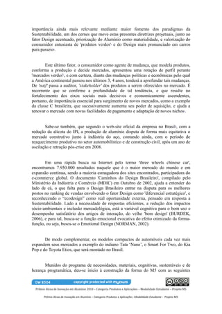 importância ainda mais relevante mediante maior fomento dos paradigmas da
Sustentabilidade, um dos cernes que move estas presentes diretrizes projetuais, junto ao
fator Design acentuado, priorização do Alumínio como materialidade, e valorização do
consumidor entusiasta de 'produtos verdes' e do Design mais pronunciado em carros
                                                            5


para passeio . 6




        Este último fator, o consumidor como agente de mudança, que modela produtos,
conforma a produção e decide mercados, apresentou uma rotação de perfil perante
'mercados verdes' , e com certeza, diante das mudanças políticas e econômicas pelo qual
                       7


a América continental passou nos últimos 3, 4 anos, tenderá a aprofundar tais mudanças.
De 'naif' passa a auditor, 'stakeholder' dos produtos a serem oferecidos no mercado. É
recorrente que se confirme a profundidade de tal tendência, e que resulte no
fortalecimento dos eixos sociais mais decisivos e economicamente ascendentes,
portanto, de importância essencial para surgimento de novos mercados, como a exemplo
da classe C brasileira, que sucessivamente aumenta seu poder de aquisição, e ajuda a
renovar o mercado com novas facilidades de pagamento e adaptação de novos nichos .                                  8




       Sabe-se também, que segundo o web-site oficial da empresa no Brasil , com a                             9


redução da alícota do IPI, a produção de alumínio disputa de forma mais equitativa o
mercado construtivo junto à indústria do aço, contando ainda, com o período de
reaquecimento produtivo no setor automobilístico e de construção civil, após um ano de
oscilação e retração pós-crise em 2008.


       Em uma rápida busca na Internet pelo termo 'three wheels chinese car',
encontramos 7.950.000 resultados naquele que é o maior mercado do mundo e em
expansão contínua, sendo a maioria esmagadora dos sites encontrados, participadora do
e-commerce global. O documento 'Caminhos do Design Brasileiro', compilado pelo
Ministério da Indústria e Comércio (MDIC) em Outubro de 2002, ajuda a entender do
lado de cá, o que falta para o Design Brasileiro entrar na disputa para os melhores
postos no ranking de vendas envolvendo o fator Design como 'diferencial estratégico', e
reconhecendo o “ecodesign” como real oportunidade externa, pensado em resposta a
Sustentabilidade. Lado a necessidade de respostas eficientes, a redução dos impactos
sócio-ambientais e inclusão mercadológica, está a variável cognitiva para o bom uso e
desempenho satisfatório dos artigos de interação, do velho 'bom design' (BURDEK,
2006), e para tal, busca-se a função emocional evocativa do efeito otimizado da forma-
função, ou seja, busca-se o Emotional Design (NORMAN, 2002).


       De modo complementar, os modelos compactos de automóveis cada vez mais
expandem seus mercados a exemplo do indiano Tata ‘Nano’, o Smart For Two, do Kia
Pop e do Toyota Etios, que será montado no Brasil.


       Munidos do programa de necessidades, materiais, cognitivas, sustentáveis e de
herança programática, deu-se início à construção da forma do M5 com as seguintes



  Prêmio Alcoa de Inovação em Alumínio 2010 – Categoria Produtos e Aplicações – Modalidade Estudante – Projeto M5

        Prêmio Alcoa de Inovação em Alumínio – Categoria Produtos e Aplicações -Modalidade Estudante - Projeto M5
 