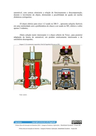 automóvel, com certeza otimizaria a relação de funcionamento e descompensação,
durante o movimento do objeto, diminuindo a possibilidade de queda em tarefas
dinâmicas corriqueiras;


       -O chassi elétrico para eixos 1-2 usado no XR-3 , apresenta soluções factíveis
                                                                              16


em uma similaridade com a problemática do chassi a ser usado no M5, elétrico e sobre
apenas 3 rodantes;


        -Outra solução muito interessante é o chassi coberto da Trexa , para posterior             17


adaptação da lataria do automóvel, em produto esteticamente interessante e de
satisfatório desempenho;

        Imagem 3.1 (Levantamento esquemático final da Engenharia Reversa no M5)




        Fonte: autores




  Prêmio Alcoa de Inovação em Alumínio 2010 – Categoria Produtos e Aplicações – Modalidade Estudante – Projeto M5

        Prêmio Alcoa de Inovação em Alumínio – Categoria Produtos e Aplicações -Modalidade Estudante - Projeto M5
 