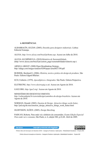 6. REFERÊNCIAS

ALBARRACÍN, JULÍAN. (2005). Desenho para designers industriais. Lisboa:
Editorial Estampa.

ALCOA. http://www.alcoa.com/brazil/pt/home.asp. Acesso em Julho de 2010.

ALCOA ALUMÍNIO S/A. (2010) Relatório de Sustentabilidade,
(http://www.alcoa.com/brazil/pt/custom_page/sustentabilidade/relatorio.asp )

ARNELL GROUP. (2008) Pepsi Breathtaking Strategy,
http://adage.com/images/random/0209/pepsi-arnell021109.pdf

BURDEK, Bernhard E. (2006). História, teoria e prática do design de produtos. São
Paulo: Editora Edgard Blücher.

ECO, Umberto. (1979). Apocalípticos e Integrados. São Paulo: Editora Perpectiva.

ELETRICPIG. http://www.electricpig.co.uk. Acesso em Agosto de 2010.

GAS2.ORG. http://gas2.org/. Acesso em Agosto de 2010.

MINISTÉRIO DO DESENVOLVIMENTO.
http://culturadigital.br/setorialdesign/caminhos-do-design-brasileiro. Acesso em
Agosto de 2010.

NORMAN, Donald. (2002). Emotion & Design: Attractive things works better,
http://jnd.org/dn.mss/emotion_design_attractive_things_work_better.html

OLOFFSSON, SLÖEN. (2005). Design Sketching.

PADUAN, Roberta. Para onde vai o dinheiro do consumidor, Exame Edição Especial
Para onde vai o consumo, São Paulo, n. 6, edição 940. p.22,48. Abril de 2009.




  Prêmio Alcoa de Inovação em Alumínio 2010 – Categoria Produtos e Aplicações – Modalidade Estudante – Projeto M5

        Prêmio Alcoa de Inovação em Alumínio – Categoria Produtos e Aplicações -Modalidade Estudante - Projeto M5
 