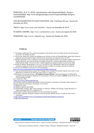 PIMENTEL, B. G. S. (2010). Apontamentos sobre Responsabilidade, Design e
Sustentabilidade. http://www.designemartigos.com.br/responsabilidade-design-e-
sustentabilidad/

THE BUCKSMINTER FULLER CHALENGE. http://challenge.bfi.org/. Acesso em
Setembro de 2010.

TREXA. http://www.trexa.com/.Setembro. Acesso em Setembro de 2010.

WASHED ASHORE. http://www.washedashore.com/. Acesso em Agosto de 2010.

WIKIPEDIA. http:/wwww.wikipedia.org/. Acesso em Outubro de 2010.




         7.NOTAS

1 'The biggest multilingual free-content encyclopedia on the Internet. Over two million articles and still growing',
    acesso em 7 de Outubro de 2010.
2 Conceito que integra uma coleção de paradigmas que orbitam em torno da Sustentabilidade, apesar desta última ter
    adquirido várias terminações desde o advento de seu nascimento na Cúpula da Terra, em 1972.
3 Segundo informações orais, a cidade dos concorrentes deste projeto já possuiu um transporte público insipirado no
    modelo Dymaxion, por conta do advento do apogeu da borracha e sua breve repercussão econômica na
    urbanização da cidade. Até ares de 1958, o modelo adaptado ao transporte público circulava pela cidade.
4 Nascido em Milton, Massachusetts, USA, em 12 de Julho de 1895, Buckminster Fuller foi um renomado
    visionário inventor do século 20, que contribiu de forma exemplar aos métodos construtivos modernos.
5 ALCOA ALUMÍNIO S/A, Relatório de Sustentabilidade,
http://www.alcoa.com/brazil/pt/custom_page/sustentabilidade/relatorio.asp
6 Como fora apresentado durante a Expo 2010 Shangai China no Stand Ford, quando exposto novas metas e visão
    global para os automóveis de 2030, tais como o EN-V e o SAIC's Yez.
7 Informação oral, proferida durante o III Simpósio Nacional ABCiber, Associação Brasileira de Cibercultura,
    organizado pelo Programa de Mestrado em Comunicação e Práticas de Consumo (ESPM) em São Paulo, de 16 a
    18 de Novembro de 2009.
8 C f. PADUAN, 2009.
9 http://www.alcoa.com/brazil/pt/home.asp
10 Conclusão a partir de palestra denominada 'Cultura de Projetos', proferida por Alexandre Cabral, durante o I
Encontro Paraense de Inovação e Tecnologia. 19 a 21.04.10.
11 PIMENTEL, 2010.
12 ARNELL GROUP, 08.04.2008.
13 OLOFFSSON, SLÖEN, 2005. Foram utliziados os softwares: 3DSMax 2010 Design, Google SketchUp 8, e
    Adobes Photoshop PSP CS5 e Lightroom 2.6.
14 Informação também retirada do Relatório de Sustentabilidade da empresa.
15 Em rodas, suspensão, absorção de impacto, barra de proteção, defletor de calor, trocador de calor, freios e
    embreagens.
16 http://gas2.org/2009/06/14/xr3-225-mpg-plug-in-hybrid-trike-headed-for-production/
17 http://www.trexa.com/




  Prêmio Alcoa de Inovação em Alumínio 2010 – Categoria Produtos e Aplicações – Modalidade Estudante – Projeto M5

         Prêmio Alcoa de Inovação em Alumínio – Categoria Produtos e Aplicações -Modalidade Estudante - Projeto M5
 