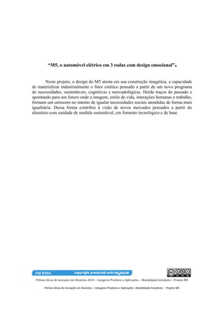 “M5, o automóvel elétrico em 3 rodas com design emocional”                                         .
        Neste projeto, o design do M5 atesta em sua construção imagética, a capacidade
de materializar industrialmente o fator estético pensado a partir de um novo programa
de necessidades, sustentáveis, cognitivas e mercadológicas. Herda traços do passado e
apontando para um futuro onde a imagem, estilo de vida, interações humanas e trabalho,
formam um uníssono no intento de igualar necessidades sociais atendidas de forma mais
igualitária. Dessa forma contribui à visão de novos mercados pensados a partir do
alumínio com unidade de medida sustentável, em fomento tecnológico e de base.




  Prêmio Alcoa de Inovação em Alumínio 2010 – Categoria Produtos e Aplicações – Modalidade Estudante – Projeto M5

        Prêmio Alcoa de Inovação em Alumínio – Categoria Produtos e Aplicações -Modalidade Estudante - Projeto M5
 
