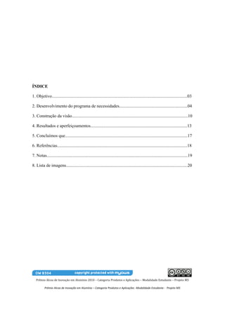 ÍNDICE

1. Objetivo.............................................................................................................................03

2. Desenvolvimento do programa de necessidades...............................................................04

3. Construção da visão...........................................................................................................10

4. Resultados e aperfeiçoamentos.........................................................................................13

5. Concluímos que.................................................................................................................17

6. Referências........................................................................................................................18

7. Notas..................................................................................................................................19

8. Lista de imagens................................................................................................................20




   Prêmio Alcoa de Inovação em Alumínio 2010 – Categoria Produtos e Aplicações – Modalidade Estudante – Projeto M5

          Prêmio Alcoa de Inovação em Alumínio – Categoria Produtos e Aplicações -Modalidade Estudante - Projeto M5
 