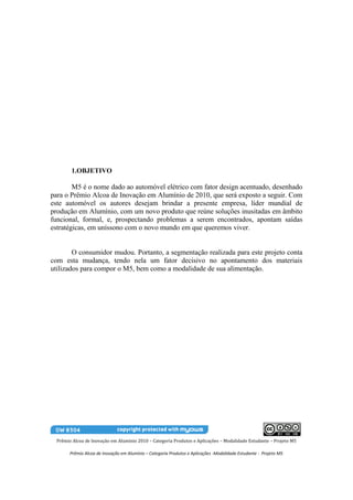 1.OBJETIVO

        M5 é o nome dado ao automóvel elétrico com fator design acentuado, desenhado
para o Prêmio Alcoa de Inovação em Alumínio de 2010, que será exposto a seguir. Com
este automóvel os autores desejam brindar a presente empresa, líder mundial de
produção em Alumínio, com um novo produto que reúne soluções inusitadas em âmbito
funcional, formal, e, prospectando problemas a serem encontrados, apontam saídas
estratégicas, em uníssono com o novo mundo em que queremos viver.


        O consumidor mudou. Portanto, a segmentação realizada para este projeto conta
com esta mudança, tendo nela um fator decisivo no apontamento dos materiais
utilizados para compor o M5, bem como a modalidade de sua alimentação.




  Prêmio Alcoa de Inovação em Alumínio 2010 – Categoria Produtos e Aplicações – Modalidade Estudante – Projeto M5

        Prêmio Alcoa de Inovação em Alumínio – Categoria Produtos e Aplicações -Modalidade Estudante - Projeto M5
 