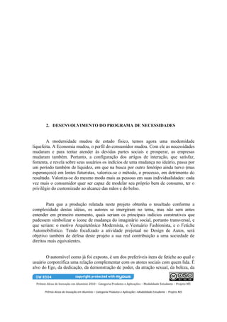 2. DESENVOLVIMENTO DO PROGRAMA DE NECESSIDADES


        A modernidade mudou de estado físico, temos agora uma modernidade
liquefeita. A Economia mudou, o perfil do consumidor mudou. Com ele as necessidades
mudaram e para tentar atender às devidas partes sociais e prosperar, as empresas
mudaram também. Portanto, a configuração dos artigos de interação, que satisfaz,
fomenta, e revela sobre seus usuários os indícios de uma mudança no ideário, passa por
um período também de liquidez, em que na busca por outro fenótipo ainda turvo (mas
esperançoso) em lentes futuristas, valoriza-se o método, o processo, em detrimento do
resultado. Valoriza-se do mesmo modo mais as pessoas em suas individualidades: cada
vez mais o consumidor quer ser capaz de modelar seu próprio bem de consumo, ter o
privilégio do customizado ao alcance das mãos e do bolso.


        Para que a produção relatada neste projeto obtenha o resultado conforme a
complexidade destas idéias, os autores se imergiram no tema, mas não sem antes
entender em primeiro momento, quais seriam os principais indícios construtivos que
pudessem simbolizar o ícone de mudança do imaginário social, portanto transversal, e
que seriam: o motivo Arquitetônico Modernista, o Vestuário Fashionista, e o Fetiche
Automobilístico. Tendo focalizado a atividade projetual no Design de Autos, será
objetivo também de defesa deste projeto a sua real contribuição a uma sociedade de
direitos mais equivalentes.


       O automóvel como já foi exposto, é um dos preferíveis itens de fetiche ao qual o
usuário corporeifica uma relação complementar com os atores sociais com quem lida. È
alvo do Ego, da dedicação, da demonstração de poder, da atração sexual, da beleza, da


  Prêmio Alcoa de Inovação em Alumínio 2010 – Categoria Produtos e Aplicações – Modalidade Estudante – Projeto M5

        Prêmio Alcoa de Inovação em Alumínio – Categoria Produtos e Aplicações -Modalidade Estudante - Projeto M5
 