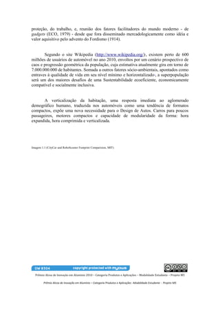 proteção, do trabalho, e, reunião dos fatores facilitadores do mundo moderno - de
gadgets (ECO, 1979) - desde que fora disseminado mercadologicamente como idéia e
valor aquisitivo pelo advento do Fordismo (1914).


       Segundo o site Wikipedia (http://www.wikipedia.org/) , existem perto de 600       1


milhões de usuários de automóvel no ano 2010, envoltos por um cenário prospectivo de
caos e progressão geométrica da população, cuja estimativa atualmente gira em torno de
7.000.000.000 de habitantes. Somada a outros fatores sócio-ambientais, apontados como
entraves à qualidade de vida em seu nível mínimo e horizontalizado , a superpopulação           2


será um dos maiores desafios de uma Sustentabilidade ecoeficiente, economicamente
compatível e socialmente inclusiva.


       A verticalização da habitação, uma resposta imediata ao aglomerado
demográfico humano, traduzida nos automóveis como uma tendência de formatos
compactos, expõe uma nova necessidade para o Design de Autos. Carros para poucos
passageiros, motores compactos e capacidade de modularidade da forma: hora
expandida, hora comprimida e verticalizada.




Imagem 1.1 (CityCar and RoboScooter Footprint Comparision, MIT)




  Prêmio Alcoa de Inovação em Alumínio 2010 – Categoria Produtos e Aplicações – Modalidade Estudante – Projeto M5

         Prêmio Alcoa de Inovação em Alumínio – Categoria Produtos e Aplicações -Modalidade Estudante - Projeto M5
 