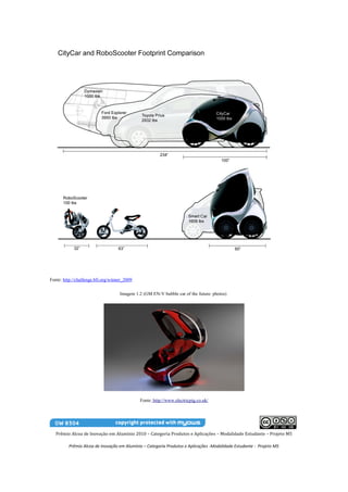 Fonte: http://challenge.bfi.org/winner_2009


                                    Imagem 1.2 (GM EN-V bubble car of the future: photos)




                                              Fonte: http://www.electricpig.co.uk/




   Prêmio Alcoa de Inovação em Alumínio 2010 – Categoria Produtos e Aplicações – Modalidade Estudante – Projeto M5

         Prêmio Alcoa de Inovação em Alumínio – Categoria Produtos e Aplicações -Modalidade Estudante - Projeto M5
 