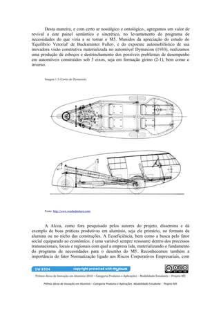 Desta maneira, e com certo ar nostálgico e ontológico , agregamos um valor de 3


revival a este painel semântico e sincrético, no levantamento do programa de
necessidades do que viria a se tornar o M5. Munidos da apreciação do estudo do
'Equilíbrio Vetorial' de Bucksminter Fuller , e do expoente automobilístico de sua
                                                              4


inovadora visão construtiva materializada no automóvel Dymaxion (1933), realizamos
uma produção de esboços e destrinchamento dos possíveis problemas de desempenho
em automóveis construídos sob 3 eixos, seja em formação girino (2-1), bem como o
inverso.


        Imagem 1.3 (Cortes do Dymaxion)




        Fonte: http://www.washedashore.com/




        A Alcoa, como fora pesquisado pelos autores do projeto, dissemina e dá
exemplo de boas práticas produtivas em alumínio, seja ele primário, no formato da
alumina ou no nicho das construções. A Ecoeficiência, bem como a busca pelo fator
social equiparado ao econômico, é uma variável sempre ressoante dentro dos processos
transnacionais, locais e regionais com qual a empresa lida, materializando o fundamento
do programa de necessidades para o desenho do M5. Reconhecemos também a
importância do fator Normatização ligado aos Riscos Corporativos Empresariais, com



  Prêmio Alcoa de Inovação em Alumínio 2010 – Categoria Produtos e Aplicações – Modalidade Estudante – Projeto M5

        Prêmio Alcoa de Inovação em Alumínio – Categoria Produtos e Aplicações -Modalidade Estudante - Projeto M5
 