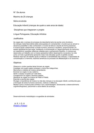 Nº. De alunos
Maximo de 25 crianças
Série envolvida
Educação Infantil (crianças de quatro a seis anos de idade)
Disciplinas que integraram o projeto
Língua Portuguesa, Educação Artística
Justificativa
As vogais são o começo do processo de descoberta tanto da escrita como da leitura.
As crianças nesta faixa etária estão preocupadas em compreender o mundo que as cercam e
devemos possibilitar a elas conhecerem o mundo da leitura e escrita de forma prazerosa.
A música ajuda a desenvolver a mente humana, promove o equilíbrio, proporcionando um
estado agradável de bem-estar, facilitando a concentração e o desenvolvimento do raciocínio,
em especial em questões reflexivas voltadas para o pensamento filosófico. A criança que
desenvolve um trabalho com a música apresenta melhor desempenho na escola e na vida
como um todo e geralmente apresenta notas mais elevadas quanto à aptidão escolar.
Realizar esse tipo de trabalho ajuda a melhorar a sensibilidade das crianças, a capacidade de
concentração e a memória, trazendo benefícios ao processo de alfabetização e ao raciocínio.
Objetivos
Observar e contar quantas letras formam as vogais;
Investigar com quais vogais começam o nome dos coleguinhas;
Memorizar a melodia da música cantarolando;
Escrever as vogais no seu caderno;
Sentir o espaço ocupado por cada letra;
Correlacionar as vogais a diversos objetos;
Identificar as vogais na música de Patatí e Patatá;
Exercitar a escrita das vogais;
Divulgar a importância da música na vida das crianças e na educação infantil, contribuindo para
a formação de seres humanos sensíveis, criativos e reflexivos.
Mostrar como a música pode contribuir com a aprendizagem, favorecendo o desenvolvimento
cognitivo/lingüístico, psicomotor e sócio-afetivo da acriança;
Desenvolvimento metodológico e sugestões de atividades:
A, E, I, O, U
(Patati e Patata)
 