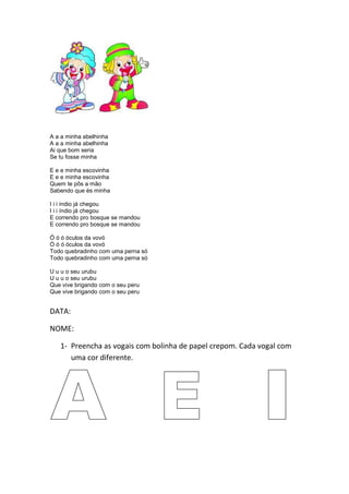 A a a minha abelhinha
A a a minha abelhinha
Ai que bom seria
Se tu fosse minha
E e e minha escovinha
E e e minha escovinha
Quem te pôs a mão
Sabendo que és minha
I i i índio já chegou
I i i índio já chegou
E correndo pro bosque se mandou
E correndo pro bosque se mandou
Ó ó ó óculos da vovó
Ó ó ó óculos da vovó
Todo quebradinho com uma perna só
Todo quebradinho com uma perna só
U u u o seu urubu
U u u o seu urubu
Que vive brigando com o seu peru
Que vive brigando com o seu peru
DATA:
NOME:
1- Preencha as vogais com bolinha de papel crepom. Cada vogal com
uma cor diferente.
 