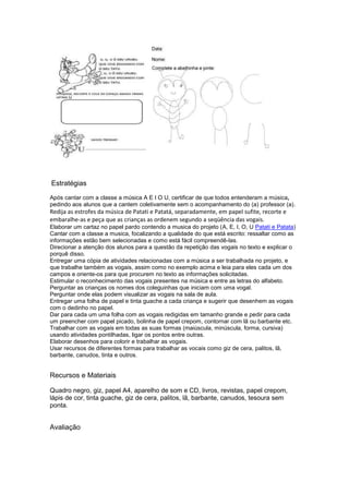 Estratégias
Após cantar com a classe a música A E I O U, certificar de que todos entenderam a música,
pedindo aos alunos que a cantem coletivamente sem o acompanhamento do (a) professor (a).
Redija as estrofes da música de Patati e Patatá, separadamente, em papel sufite, recorte e
embaralhe-as e peça que as crianças as ordenem segundo a seqüência das vogais.
Elaborar um cartaz no papel pardo contendo a musica do projeto (A, E, I, O, U Patati e Patata)
Cantar com a classe a musica, focalizando a qualidade do que está escrito: ressaltar como as
informações estão bem selecionadas e como está fácil compreendê-las.
Direcionar a atenção dos alunos para a questão da repetição das vogais no texto e explicar o
porquê disso.
Entregar uma cópia de atividades relacionadas com a música a ser trabalhada no projeto, e
que trabalhe também as vogais, assim como no exemplo acima e leia para eles cada um dos
campos e oriente-os para que procurem no texto as informações solicitadas.
Estimular o reconhecimento das vogais presentes na música e entre as letras do alfabeto.
Perguntar as crianças os nomes dos coleguinhas que iniciam com uma vogal.
Perguntar onde elas podem visualizar as vogais na sala de aula.
Entregar uma folha de papel e tinta guache a cada criança e sugerir que desenhem as vogais
com o dedinho no papel.
Dar para cada um uma folha com as vogais redigidas em tamanho grande e pedir para cada
um preencher com papel picado, bolinha de papel crepom, contornar com lã ou barbante etc.
Trabalhar com as vogais em todas as suas formas (maiúscula, minúscula, forma, cursiva)
usando atividades pontilhadas, ligar os pontos entre outras.
Elaborar desenhos para colorir e trabalhar as vogais.
Usar recursos de diferentes formas para trabalhar as vocais como giz de cera, palitos, lã,
barbante, canudos, tinta e outros.
Recursos e Materiais
Quadro negro, giz, papel A4, aparelho de som e CD, livros, revistas, papel crepom,
lápis de cor, tinta guache, giz de cera, palitos, lã, barbante, canudos, tesoura sem
ponta.
Avaliação
 