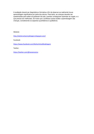 A avaliação deverá ser diagnóstica e formativa a fim de observar se realmente houve
aprendizagem significativa por parte dos alunos. Para tanto, as crianças deverão ser
questionadas para saber se gostaram da aula, quantas conseguiram aprender as vogais, e o
que precisa ser melhorado, de modo que o professor possa avaliar a aprendizagem das
crianças, considerando os aspectos quantitativos e qualitativos.
Website
http://atelierarteemodelagem.blogspot.com/
Facebook
https://www.facebook.com/AtelierArteeModelagem
Twitter:
https://twitter.com/@neiamoreira
 