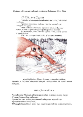 Curtindo a leitura realizado pela professora: Raimunda Alves Diniz




              Moral da história: Nunca deixes o certo pelo duvidoso.
 De todas as fraquezas humanas a cobiça é a mais comum, e é todavia a mais
castigada.


                            SITUAÇÃO DIDÁTICA:

As professoras Marilucia e Francisca orientam os alunos passo a passo:
1º passo:Como utilizar os laptops;
2ºpasso:Site para realização dos desafios lógicos e matemáticos;
3ºpasso:orientação individual;
4ºProdução textual,tendo como base o desfio realizado no exercício anterior.
 