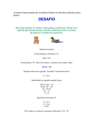 Avaliação:Apresentação dos resultados obtidos nos desafios realizados pelos
grupos.

                                DESAFIO

  Num sítio existem 21 bichos, entre patos e cachorros. Sendo 54 o
   total de pés desses bichos, calcule a diferença entre o número
                  de patos e o número de cachorros.




                                 Solução do desafio

                          O total de patos e cachorros é 21:

                                      P+C = 21

        O total de pés é 54. Patos tem 2 patas e cachorros tem 4 patas. então:

                                    2P+4C = 54

            Portanto temos duas equações. Isolando P na primeira temos:

                                      P = 21-C

                      Substituindo na segunda equação temos:

                                  2(21-C)+4C = 54
                                   42-2C+4C = 54
                                     2C = 54-42
                                      2C = 12
                                       C=6

                             Agora basta encontrar o P:

                                      P = 21-C
                                      P = 21-6
                                        P=15

             Há 15 patos e 6 cachorros, portanto a diferença é 15-6 = 9.
 