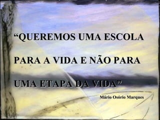 “ QUEREMOS UMA ESCOLA  PARA A VIDA E NÃO PARA  UMA ETAPA DA VIDA”   Mário Osório Marques 