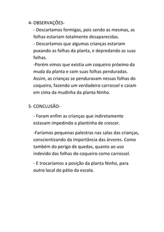 4- OBSERVAÇÕES-
- Descartamos formigas, pois sendo as mesmas, as
folhas estariam totalmente desaparecidas.
- Descartamos que algumas crianças estariam
puxando as folhas da planta, e depredando as suas
folhas.
-Porém vimos que existia um coqueiro próximo da
muda da planta e com suas folhas penduradas.
Assim, as crianças se penduravam nessas folhas do
coqueiro, fazendo um verdadeiro carrossel e caiam
em cima da mudinha da planta Ninho.
5- CONCLUSÃO-
- Foram enfim as crianças que indiretamente
estavam impedindo a plantinha de crescer.
-Faríamos pequenas palestras nas salas das crianças,
conscientizando da importância das árvores. Como
também do perigo de quedas, quanto ao uso
indevido das folhas do coqueiro como carrossel.
- E trocaríamos a posição da planta Ninho, para
outro local do pátio da escola.
 