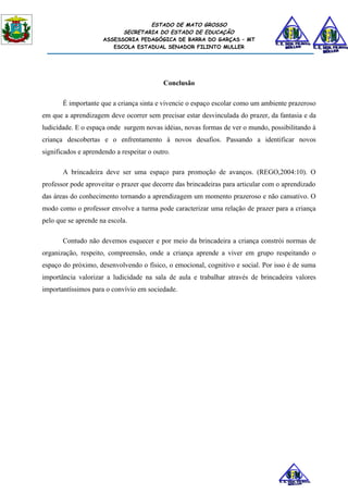 ESTADO DE MATO GROSSO
                           SECRETARIA DO ESTADO DE EDUCAÇÃO
                     ASSESSORIA PEDAGÓGICA DE BARRA DO GARÇAS – MT
                        ESCOLA ESTADUAL SENADOR FILINTO MULLER




                                           Conclusão

       É importante que a criança sinta e vivencie o espaço escolar como um ambiente prazeroso
em que a aprendizagem deve ocorrer sem precisar estar desvinculada do prazer, da fantasia e da
ludicidade. E o espaça onde surgem novas idéias, novas formas de ver o mundo, possibilitando à
criança descobertas e o enfrentamento à novos desafios. Passando a identificar novos
significados e aprendendo a respeitar o outro.

       A brincadeira deve ser uma espaço para promoção de avanços. (REGO,2004:10). O
professor pode aproveitar o prazer que decorre das brincadeiras para articular com o aprendizado
das áreas do conhecimento tornando a aprendizagem um momento prazeroso e não cansativo. O
modo como o professor envolve a turma pode caracterizar uma relação de prazer para a criança
pelo que se aprende na escola.

       Contudo não devemos esquecer e por meio da brincadeira a criança constrói normas de
organização, respeito, compreensão, onde a criança aprende a viver em grupo respeitando o
espaço do próximo, desenvolvendo o físico, o emocional, cognitivo e social. Por isso é de suma
importância valorizar a ludicidade na sala de aula e trabalhar através de brincadeira valores
importantíssimos para o convívio em sociedade.
 