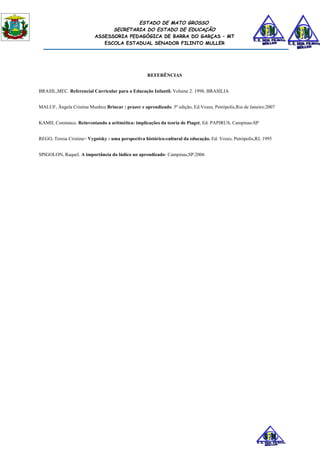 ESTADO DE MATO GROSSO
                                SECRETARIA DO ESTADO DE EDUCAÇÃO
                          ASSESSORIA PEDAGÓGICA DE BARRA DO GARÇAS – MT
                             ESCOLA ESTADUAL SENADOR FILINTO MULLER




                                                    REFERÊNCIAS


BRASIL,MEC. Referencial Curricular para a Educação Infantil. Volume 2. 1998, BRASILIA


MALUF, Ângela Cristina Munhoz.Brincar : prazer e aprendizado. 5ª edição, Ed.Vozes, Petrópolis,Rio de Janeiro:2007


KAMII, Constance. Reinventando a aritmética: implicações da teoria de Piaget, Ed. PAPIRUS, Campinas-SP


REGO, Teresa Cristina> Vygotsky : uma perspectiva histórico-cultural da educação. Ed. Vozes, Petrópolis,RJ, 1995


SPIGOLON, Raquel. A importância do lúdico no aprendizado- Campinas,SP:2006
 