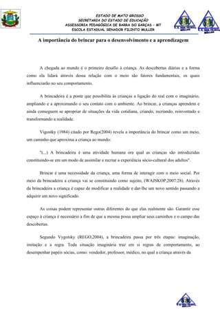 ESTADO DE MATO GROSSO
                           SECRETARIA DO ESTADO DE EDUCAÇÃO
                     ASSESSORIA PEDAGÓGICA DE BARRA DO GARÇAS – MT
                        ESCOLA ESTADUAL SENADOR FILINTO MULLER


      A importância do brincar para o desenvolvimento e a aprendizagem




       A chegada ao mundo é o primeiro desafio à criança. As descobertas diárias e a forma
como ela lidará através dessa relação com o meio são fatores fundamentais, os quais
influenciarão no seu comportamento.

       A brincadeira é a ponte que possibilita às crianças a ligação do real com o imaginário,
ampliando e a aproximando o seu contato com o ambiente. Ao brincar, a crianças aprendem e
ainda conseguem se apropriar de situações da vida cotidiana, criando, recriando, reinventado e
transformando a realidade.

       Vigostky (1984) citado por Rego(2004) revela a importância do brincar como um meio,
um caminho que aproxima a criança ao mundo:

       "(...) A brincadeira é uma atividade humana ora qual as crianças são introduzidas
constituindo-se em um modo de assimilar e recriar a experiência sócio-cultural dos adultos".

       Brincar é uma necessidade da criança, uma forma de interagir com o meio social. Por
meio da brincadeira a criança vai se constituindo como sujeito, (WAJSKOP,2007:28). Através
da brincadeira a criança é capaz de modificar a realidade e dar-lhe um novo sentido passando a
adquirir um novo significado.

       As coisas podem representar outras diferentes do que elas realmente são. Garantir esse
espaço à criança é necessário a fim de que a mesma possa ampliar seus caminhos e o campo das
descobertas.

       Segundo Vygotsky (REGO,2004), a brincadeira passa por três etapas: imaginação,
imitação e a regra. Toda situação imaginária traz em si regras de comportamento, ao
desempenhar papéis sócias, como: vendedor, professor, médico, no qual a criança através da
 