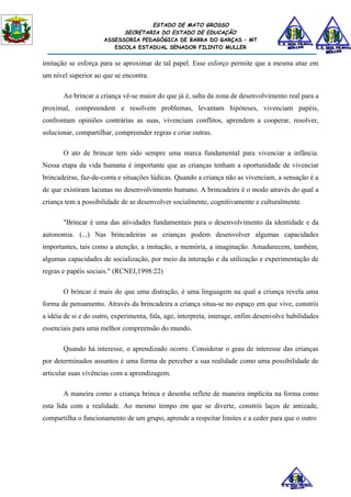 ESTADO DE MATO GROSSO
                            SECRETARIA DO ESTADO DE EDUCAÇÃO
                      ASSESSORIA PEDAGÓGICA DE BARRA DO GARÇAS – MT
                         ESCOLA ESTADUAL SENADOR FILINTO MULLER


imitação se esforça para se aproximar de tal papel. Esse esforço permite que a mesma atue em
um nível superior ao que se encontra.

       Ao brincar a criança vê-se maior do que já é, salta da zona de desenvolvimento real para a
proximal, compreendem e resolvem problemas, levantam hipóteses, vivenciam papéis,
confrontam opiniões contrárias as suas, vivenciam conflitos, aprendem a cooperar, resolver,
solucionar, compartilhar, compreender regras e criar outras.

       O ato de brincar tem sido sempre uma marca fundamental para vivenciar a infância.
Nessa etapa da vida humana é importante que as crianças tenham a oportunidade de vivenciar
brincadeiras, faz-de-conta e situações lúdicas. Quando a criança não as vivenciam, a sensação é a
de que existiram lacunas no desenvolvimento humano. A brincadeira é o modo através do qual a
criança tem a possibilidade de se desenvolver socialmente, cognitivamente e culturalmente.

       "Brincar é uma das atividades fundamentais para o desenvolvimento da identidade e da
autonomia. (...) Nas brincadeiras as crianças podem desenvolver algumas capacidades
importantes, tais como a atenção, a imitação, a memória, a imaginação. Amadurecem, também,
algumas capacidades de socialização, por meio da interação e da utilização e experimentação de
regras e papéis sociais." (RCNEI,1998:22)

       O brincar é mais do que uma distração, é uma linguagem na qual a criança revela uma
forma de pensamento. Através da brincadeira a criança situa-se no espaço em que vive, constrói
a idéia de si e do outro, experimenta, fala, age, interpreta, interage, enfim desenvolve habilidades
essenciais para uma melhor compreensão do mundo.

       Quando há interesse, o aprendizado ocorre. Considerar o grau de interesse das crianças
por determinados assuntos é uma forma de perceber a sua realidade como uma possibilidade de
articular suas vivências com a aprendizagem.

       A maneira como a criança brinca e desenha reflete de maneira implícita na forma como
esta lida com a realidade. Ao mesmo tempo em que se diverte, constrói laços de amizade,
compartilha o funcionamento de um grupo, aprende a respeitar limites e a ceder para que o outro
 