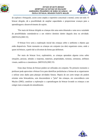 ESTADO DE MATO GROSSO
                           SECRETARIA DO ESTADO DE EDUCAÇÃO
                     ASSESSORIA PEDAGÓGICA DE BARRA DO GARÇAS – MT
                        ESCOLA ESTADUAL SENADOR FILINTO MULLER


de explorar o brinquedo, assim como amplia o repertório conceitual e mental, como um todo. O
brincar dirigido, dá a possibilidade de ampliar capacidades e proporcionar avanços para a
aprendizagem e desenvolvimento do sujeito.

       "Por meio do brincar dirigido as crianças têm uma outra dimensão e uma nova variedade
de possibilidades estendendo-se a um relativo domínio dentro daquela área ou atividade.
(MOYLES,2002:33)

       O brincar livre seria a exploração inicial das crianças sobre o ambiente e objetos que
estão disponíveis. Neste momento as crianças em conjunto (ou não) organizam como, onde e
quem irá brincar, a partir daí se divertem da forma que definirem.

       Por meio do brincar livre, exploratório, as crianças aprendem alguma coisa sobre
situações, pessoas, atitudes e respostas, materiais, propriedades, texturas, estruturas, atributos
visuais, auditivos e cinestésicos. (MOYLES,2002:33)

       Estas duas formas de brincar podem ser utilizadas em conjunto. No primeiro momento o
professor pode aproveitar o brincar livre para identificar preferências e formas de se organizarem
e utilizar estes dados para planejar atividades futuras. Depois de um certo tempo ele poderá
orientar estas brincadeiras, sem desconsiderar o "jeito" das crianças, em concordância com
Moyles (2002), canalizar a exploração e a aprendizagem do brincar levando as crianças a um
estágio mais avançado de entendimento.
 