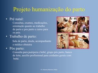 Projeto humanização do parto
• Pré natal:
Consultas, exames, medicações,
orientação quanto ao trabalho
de parto e pos parto e curso para
os pais.

• Trabalho de parto:
Sala de parto, doula, acompanhante
e médico obstetra

• Pós parto:
Consulta para puérpera e bebê, grupo pós parto, banco
de leite, auxilio profissional para cuidados gerais com
bebê.

Ft. Paloma Martins Vilela

 