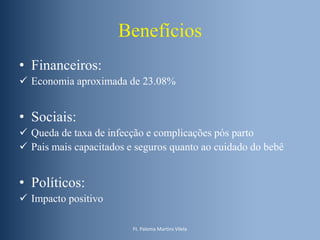 Benefícios
• Financeiros:
 Economia aproximada de 23.08%

• Sociais:
 Queda de taxa de infecção e complicações pós parto
 Pais mais capacitados e seguros quanto ao cuidado do bebê

• Políticos:
 Impacto positivo
Ft. Paloma Martins Vilela

 