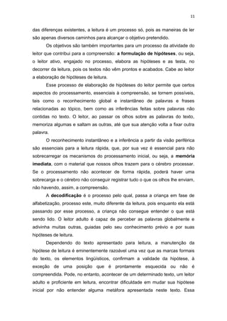 11
das diferenças existentes, a leitura é um processo só, pois as maneiras de ler
são apenas diversos caminhos para alcançar o objetivo pretendido.
Os objetivos são também importantes para um processo da atividade do
leitor que contribui para a compreensão: a formulação de hipóteses, ou seja,
o leitor ativo, engajado no processo, elabora as hipóteses e as testa, no
decorrer da leitura, pois os textos não vêm prontos e acabados. Cabe ao leitor
a elaboração de hipóteses de leitura.
Esse processo de elaboração de hipóteses do leitor permite que certos
aspectos do processamento, essenciais à compreensão, se tornem possíveis,
tais como o reconhecimento global e instantâneo de palavras e frases
relacionadas ao tópico, bem como as inferências feitas sobre palavras não
contidas no texto. O leitor, ao passar os olhos sobre as palavras do texto,
memoriza algumas e saltam as outras, até que sua atenção volta a fixar outra
palavra.
O reconhecimento instantâneo e a inferência a partir da visão periférica
são essenciais para a leitura rápida, que, por sua vez é essencial para não
sobrecarregar os mecanismos do processamento inicial, ou seja, a memória
imediata, com o material que nossos olhos trazem para o cérebro processar.
Se o processamento não acontecer de forma rápida, poderá haver uma
sobrecarga e o cérebro não conseguir registrar tudo o que os olhos lhe enviam,
não havendo, assim, a compreensão.
A decodificação é o processo pelo qual, passa a criança em fase de
alfabetização, processo este, muito diferente da leitura, pois enquanto ela está
passando por esse processo, a criança não consegue entender o que está
sendo lido. O leitor adulto é capaz de perceber as palavras globalmente e
adivinha muitas outras, guiadas pelo seu conhecimento prévio e por suas
hipóteses de leitura.
Dependendo do texto apresentado para leitura, a manutenção da
hipótese de leitura é eminentemente razoável uma vez que as marcas formais
do texto, os elementos lingüísticos, confirmam a validade da hipótese, à
exceção de uma posição que é prontamente esquecida ou não é
compreendida. Pode, no entanto, acontecer de um determinado texto, um leitor
adulto e proficiente em leitura, encontrar dificuldade em mudar sua hipótese
inicial por não entender alguma metáfora apresentada neste texto. Essa
 
