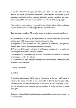 O Ministério da Cultura divulgou, em 2008, que o Brasil não só produz mais da
metade dos livros do continente americano, como também tem parque gráfico
atualizado, excelente nível de produção editorial e grande quantidade de papel.
Estima-se que 73% dos livros do país estejam nas mãos de 16% da população.
Para melhorar essa situação, é necessário que o Brasil adote políticas públicas
capazes de conduzir o país à formação de uma sociedade leitora.
Qual das seguintes ações NÃO contribui para a formação de uma sociedade leitora?
A) Desaceleração da distribuição de livros didáticos para os estudantes das escolas
públicas, pelo MEC, porque isso enriquece editoras e livreiros.
B) Exigência de acervo mínimo de livros, impressos e eletrônicos, com gêneros
diversificados, para as bibliotecas escolares e comunitárias.
C) Programas de formação continuada de professores, capacitando-os para criar um
vínculo significativo entre o estudante e o texto.
D) Programas, de iniciativa pública e privada, garantindo que os livros migrem das
estantes para as mãos dos leitores.
E) Uso da literatura como estratégia de motivação dos estudantes, contribuindo para
uma leitura mais prazerosa.
Questões Discursivas
Questão 9
O Ministério da Educação (MEC) criou o Índice Geral de Cursos – IGC, que é o
resultado das notas atribuídas a cada instituição de Ensino Superior pelo MEC,
considerando-se a qualidade dos cursos de graduação de cada uma delas. O IGC
tem como função orientar o público sobre a qualidade do ensino oferecido em cada
instituição.
Segundo o sítio do Ministério da Educação, as instituições recebem uma nota de 1 a
5, considerando:
 