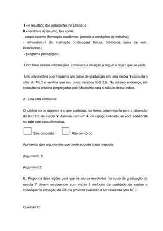 I - o resultado dos estudantes no Enade; e
II - variáveis de insumo, tais como:
- corpo docente (formação acadêmica, jornada e condições de trabalho);
- infraestrutura da instituição (instalações físicas, biblioteca, salas de aula,
laboratórios);
- programa pedagógico.
Com base nessas informações, considere a situação a seguir e faça o que se pede:
Um universitário que frequenta um curso de graduação em uma escola Y consulta o
sítio do MEC e verifica que seu curso recebeu IGC 2,0. No mesmo endereço, ele
consulta os critérios empregados pelo Ministério para o cálculo desse índice.
A) Leia esta afirmativa:
O critério corpo docente é o que contribuiu de forma determinante para a obtenção
do IGC 2,0, da escola Y. Assinale com um X, no espaço indicado, se você concorda
ou não com essa afirmativa.
Sim, concordo Não concordo.
Apresente dois argumentos que deem suporte à sua resposta.
Argumento 1:
Argumento2:
B) Proponha duas ações para que os atores envolvidos no curso de graduação da
escola Y devem empreender com vistas à melhoria da qualidade de ensino e
consequente elevação do IGC na próxima avaliação a ser realizada pelo MEC.
Questão 10
 