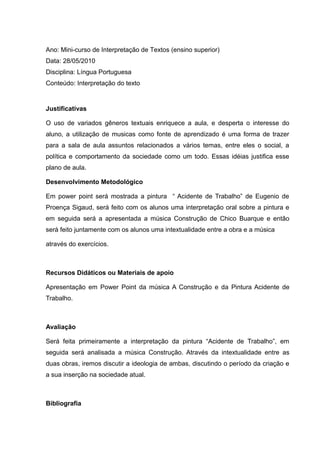 Ano: Mini-curso de Interpretação de Textos (ensino superior)
Data: 28/05/2010
Disciplina: Língua Portuguesa
Conteúdo: Interpretação do texto
Justificativas
O uso de variados gêneros textuais enriquece a aula, e desperta o interesse do
aluno, a utilização de musicas como fonte de aprendizado é uma forma de trazer
para a sala de aula assuntos relacionados a vários temas, entre eles o social, a
política e comportamento da sociedade como um todo. Essas idéias justifica esse
plano de aula.
Desenvolvimento Metodológico
Em power point será mostrada a pintura “ Acidente de Trabalho” de Eugenio de
Proença Sigaud, será feito com os alunos uma interpretação oral sobre a pintura e
em seguida será a apresentada a música Construção de Chico Buarque e então
será feito juntamente com os alunos uma intextualidade entre a obra e a música
através do exercícios.
Recursos Didáticos ou Materiais de apoio
Apresentação em Power Point da música A Construção e da Pintura Acidente de
Trabalho.
Avaliação
Será feita primeiramente a interpretação da pintura “Acidente de Trabalho”, em
seguida será analisada a música Construção. Através da intextualidade entre as
duas obras, iremos discutir a ideologia de ambas, discutindo o período da criação e
a sua inserção na sociedade atual.
Bibliografia
 