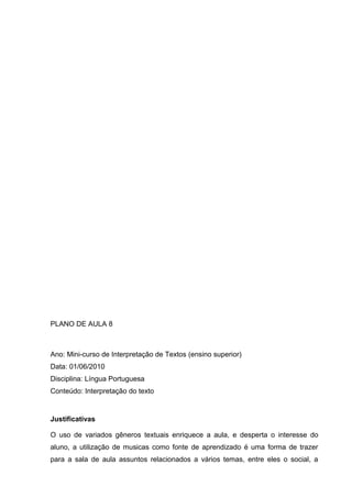 PLANO DE AULA 8
Ano: Mini-curso de Interpretação de Textos (ensino superior)
Data: 01/06/2010
Disciplina: Língua Portuguesa
Conteúdo: Interpretação do texto
Justificativas
O uso de variados gêneros textuais enriquece a aula, e desperta o interesse do
aluno, a utilização de musicas como fonte de aprendizado é uma forma de trazer
para a sala de aula assuntos relacionados a vários temas, entre eles o social, a
 