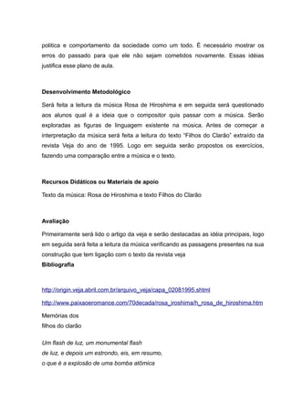 politica e comportamento da sociedade como um todo. É necessário mostrar os
erros do passado para que ele não sejam cometidos novamente. Essas idéias
justifica esse plano de aula.
Desenvolvimento Metodológico
Será feita a leitura da música Rosa de Hiroshima e em seguida será questionado
aos alunos qual é a ideia que o compositor quis passar com a música. Serão
exploradas as figuras de linguagem existente na música. Antes de começar a
interpretação da música será feita a leitura do texto “Filhos do Clarão” extraído da
revista Veja do ano de 1995. Logo em seguida serão propostos os exercícios,
fazendo uma comparação entre a música e o texto.
Recursos Didáticos ou Materiais de apoio
Texto da música: Rosa de Hiroshima e texto Filhos do Clarão
Avaliação
Primeiramente será lido o artigo da veja e serão destacadas as idéia principais, logo
em seguida será feita a leitura da música verificando as passagens presentes na sua
construção que tem ligação com o texto da revista veja
Bibliografia
http://origin.veja.abril.com.br/arquivo_veja/capa_02081995.shtml
http://www.paixaoeromance.com/70decada/rosa_iroshima/h_rosa_de_hiroshima.htm
Memórias dos
filhos do clarão
Um flash de luz, um monumental flash
de luz, e depois um estrondo, eis, em resumo,
o que é a explosão de uma bomba atômica
 