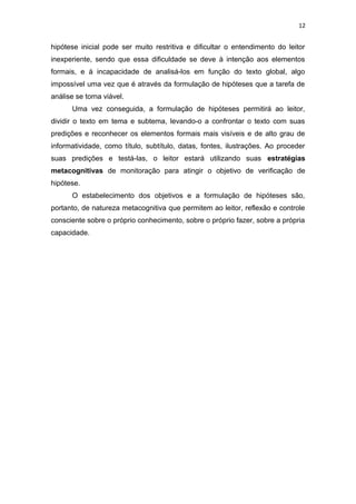 12
hipótese inicial pode ser muito restritiva e dificultar o entendimento do leitor
inexperiente, sendo que essa dificuldade se deve à intenção aos elementos
formais, e à incapacidade de analisá-los em função do texto global, algo
impossível uma vez que é através da formulação de hipóteses que a tarefa de
análise se torna viável.
Uma vez conseguida, a formulação de hipóteses permitirá ao leitor,
dividir o texto em tema e subtema, levando-o a confrontar o texto com suas
predições e reconhecer os elementos formais mais visíveis e de alto grau de
informatividade, como título, subtítulo, datas, fontes, ilustrações. Ao proceder
suas predições e testá-las, o leitor estará utilizando suas estratégias
metacognitivas de monitoração para atingir o objetivo de verificação de
hipótese.
O estabelecimento dos objetivos e a formulação de hipóteses são,
portanto, de natureza metacognitiva que permitem ao leitor, reflexão e controle
consciente sobre o próprio conhecimento, sobre o próprio fazer, sobre a própria
capacidade.
 