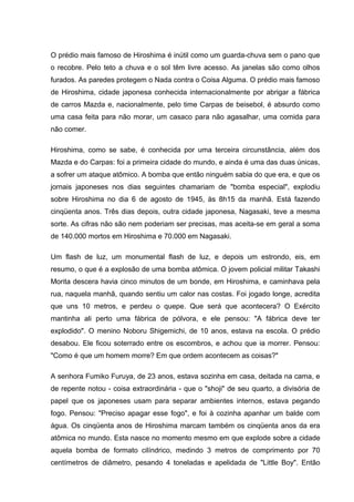 O prédio mais famoso de Hiroshima é inútil como um guarda-chuva sem o pano que
o recobre. Pelo teto a chuva e o sol têm livre acesso. As janelas são como olhos
furados. As paredes protegem o Nada contra o Coisa Alguma. O prédio mais famoso
de Hiroshima, cidade japonesa conhecida internacionalmente por abrigar a fábrica
de carros Mazda e, nacionalmente, pelo time Carpas de beisebol, é absurdo como
uma casa feita para não morar, um casaco para não agasalhar, uma comida para
não comer.
Hiroshima, como se sabe, é conhecida por uma terceira circunstância, além dos
Mazda e do Carpas: foi a primeira cidade do mundo, e ainda é uma das duas únicas,
a sofrer um ataque atômico. A bomba que então ninguém sabia do que era, e que os
jornais japoneses nos dias seguintes chamariam de "bomba especial", explodiu
sobre Hiroshima no dia 6 de agosto de 1945, às 8h15 da manhã. Está fazendo
cinqüenta anos. Três dias depois, outra cidade japonesa, Nagasaki, teve a mesma
sorte. As cifras não são nem poderiam ser precisas, mas aceita-se em geral a soma
de 140.000 mortos em Hiroshima e 70.000 em Nagasaki.
Um flash de luz, um monumental flash de luz, e depois um estrondo, eis, em
resumo, o que é a explosão de uma bomba atômica. O jovem policial militar Takashi
Morita descera havia cinco minutos de um bonde, em Hiroshima, e caminhava pela
rua, naquela manhã, quando sentiu um calor nas costas. Foi jogado longe, acredita
que uns 10 metros, e perdeu o quepe. Que será que acontecera? O Exército
mantinha ali perto uma fábrica de pólvora, e ele pensou: "A fábrica deve ter
explodido". O menino Noboru Shigemichi, de 10 anos, estava na escola. O prédio
desabou. Ele ficou soterrado entre os escombros, e achou que ia morrer. Pensou:
"Como é que um homem morre? Em que ordem acontecem as coisas?"
A senhora Fumiko Furuya, de 23 anos, estava sozinha em casa, deitada na cama, e
de repente notou - coisa extraordinária - que o "shoji" de seu quarto, a divisória de
papel que os japoneses usam para separar ambientes internos, estava pegando
fogo. Pensou: "Preciso apagar esse fogo", e foi à cozinha apanhar um balde com
água. Os cinqüenta anos de Hiroshima marcam também os cinqüenta anos da era
atômica no mundo. Esta nasce no momento mesmo em que explode sobre a cidade
aquela bomba de formato cilíndrico, medindo 3 metros de comprimento por 70
centímetros de diâmetro, pesando 4 toneladas e apelidada de "Little Boy". Então
 