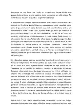 temos que, na casa da senhora Fumiko, no momento zero da era atômica, uma
pessoa tenta contornar o novo problema tendo como arma um balde d'água. Foi
inútil. Quando ela voltou ao quarto, o shoji tinha virado cinza.
A senhora Fumiko Furuya é hoje uma viúva sem filhos, vivendo sozinha numa casa
modesta em Hiroshima. Noboru Shigemichi, que estava na escola e se pôs a cogitar
como é que um homem morre, também vive ainda em Hiroshima, onde é um
comerciante de bairro. Takashi Morita, o policial militar que achou que o depósito de
pólvora tinha explodido, mora em São Paulo desde a década de 50. Possui um
armazém, o Sukiyaki, na Avenida Jabaquara, vizinho à estação Saúde do metrô, e
ali passa os dias no caixa. Vai-se voltar a falar deles, nas páginas seguintes. Esta
reportagem será entremeada dos testemunhos prestados ao enviado de VEJA pelos
sobreviventes da bomba atômica, os chamados "hibakushas". Neles, eles
reconstituem como viveram aquele dia em que, como escreveu um pacifista
americano, o pastor George Marshall, voltou-se às "terríveis condições primitivas do
obscuro passado em que a humanidade ainda lutava para erguer-se da brutalidade
de suas origens".
Os hibakushas, palavra japonesa que significa "expostos à bomba", conheceram o
famoso e inútil prédio de Hiroshima quando o teto e as paredes protegiam contra o
sol e a chuva e as portas e janelas abriam e fechavam. Ou seja, quando era útil.
Tratava-se de um edifício da prefeitura, destinado a exposições comerciais.
Projetado pelo arquiteto checo Jan Letzel e inaugurado em 1915, o edifício de três
andares tinha como traço mais característico a cúpula arredondada, ou domo. Na
verdade, ainda tem. Pois o prédio bem ou mal continua de pé, e continua encimado
por seu domo, ainda que estropiado como um guarda-chuva do qual só sobrassem
as varetas. O antigo palácio das exposições foi um dos cinco ou seis prédios que,
por terem estruturas mais sólidas, de alguma forma sobraram, na região central de
Hiroshima. Todas as pessoas que estavam dentro morreram, mas o esqueleto do
prédio se manteve, e resolveu-se preservá-lo tal qual ficou. Hoje é conhecido como
o Domo de Hiroshima, ou o Domo da Bomba Atômica, e é o símbolo maior da
cidade.
Desde o início da II Guerra desenvolviam-se, nos Estados Unidos e na Europa,
pesquisas destinadas a desenvolver a fabulosa bomba que se poderia obter a partir
 