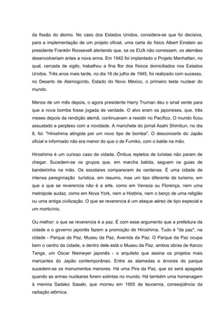 da fissão do átomo. No caso dos Estados Unidos, considera-se que foi decisiva,
para a implementação de um projeto oficial, uma carta do físico Albert Einstein ao
presidente Franklin Roosevelt alertando que, se os EUA não corressem, os alemães
desenvolveriam antes a nova arma. Em 1942 foi implantado o Projeto Manhattan, no
qual, cercada de sigilo, trabalhou a fina flor dos físicos domiciliados nos Estados
Unidos. Três anos mais tarde, no dia 16 de julho de 1945, foi realizado com sucesso,
no Deserto de Alamogordo, Estado do Novo México, o primeiro teste nuclear do
mundo.
Menos de um mês depois, o agora presidente Harry Truman deu o sinal verde para
que a nova bomba fosse jogada de verdade. O alvo eram os japoneses, que, três
meses depois da rendição alemã, continuavam a resistir no Pacífico. O mundo ficou
assustado e perplexo com a novidade. A manchete do jornal Asahi Shimbun, no dia
8, foi: "Hiroshima atingida por um novo tipo de bomba". O desconcerto do Japão
oficial e informado não era menor do que o de Fumiko, com o balde na mão.
Hiroshima é um curioso caso de cidade. Ônibus repletos de turistas não param de
chegar. Sucedem-se os grupos que, em marcha batida, seguem os guias de
bandeirinha na mão. Os escolares comparecem às centenas. É uma cidade de
intensa peregrinação turística, em resumo, mas um tipo diferente de turismo, em
que o que se reverencia não é a arte, como em Veneza ou Florença, nem uma
metrópole audaz, como em Nova York, nem a História, nem o berço de uma religião
ou uma antiga civilização. O que se reverencia é um ataque aéreo de tipo especial e
um morticínio.
Ou melhor: o que se reverencia é a paz. É com esse argumento que a prefeitura da
cidade e o governo japonês fazem a promoção de Hiroshima. Tudo é "da paz", na
cidade - Parque da Paz, Museu da Paz, Avenida da Paz. O Parque da Paz ocupa
bem o centro da cidade, e dentro dele está o Museu da Paz, ambos obras de Kenzo
Tange, um Oscar Niemeyer japonês - o arquiteto que assina os projetos mais
marcantes do Japão contemporâneo. Entre as alamedas e árvores do parque
sucedem-se os monumentos menores. Há uma Pira da Paz, que só será apagada
quando as armas nucleares forem extintas no mundo. Há também uma homenagem
à menina Sadako Sasaki, que morreu em 1955 de leucemia, conseqüência da
radiação atômica.
 