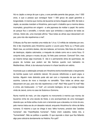 Há no Japão a crença de que o grou, a ave pernalta parente das garças, vive 1 000
anos, e que a pessoa que conseguir fazer 1 000 grous de papel garantirá a
longevidade. A menina que morreu de leucemia só teria chegado aos 900. De todo o
Japão, as escolas mandam a Hiroshima, para suprir o trabalho que a menina deixou
incompleto, grouzinhos em origami - a arte japonesa de moldar o papel. No centro
do parque fica o cenotáfio, o túmulo vazio que simboliza a sepultura de todas as
vítimas. Sobre ele, uma inscrição afirma: "Que todas as almas aqui descansem em
paz, pois nós não repetiremos o mal".
O Museu da Paz tem mantido uma média de 1,4 ou 1,5 milhão de visitantes por ano.
Ele é tão importante para Hiroshima quanto o Louvre para Paris ou o Prado para
Madri mas, ao contrário destes, não tem belezas, só horrores. São fotos de vítimas e
de destroços, objetos calcinados, a maquete da cidade como era e como ficou. O
conjunto todo, parque e museu da paz, foi feito para comover. Comove? Sim, mas
ao mesmo tempo algo incomoda. E não é o permanente clima de quermesse, de
grupos de turistas que podem ser tão festivos quanto num balneário no
Mediterrâneo. Afinal, é da natureza humana rir e fazer barulho em velório.
Incomoda que a celebração armada em Hiroshima tenha transformado o lançamento
da bomba quase num acidente natural. Há poucas referências a quem jogou a
bomba. Alguém mais distraído pode até sair com a impressão de que ela caiu
sozinha. Leia-se de novo a inscrição no cenotáfio: "Que todas as almas aqui
descansem em paz, pois nós não repetiremos o mal". Nós? Nós quem? E mal? Não
é crime, ato tresloucado - é "mal", um conceito teológico, tal se o castigo tivesse
vindo de Jeová, como no caso de Sodoma e Gomorra.
Numa manhã de maio, um dos origamis no monumento à menina que morreu de
leucemia vinha de uma escola de Kobe, e era acompanhado de uma mensagem
dizendo que, se Kobe sofreu muito com o terremoto que a devastou no início do ano,
pelo menos tratou-se de um desastre natural, enquanto Hiroshima foi vítima de falha
humana. O máximo a que se chega é isso: falha humana, produto das "paixões
humanas", das "imperfeições humanas". Todos viram culpados, todos nós, a
"humanidade". Não se politiza a questão. O que equivale a dizer que fica faltando
algo para colocá-la devidamente na História. Por quê?
 