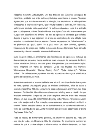 Responde Shunichi Matsubayashi, um dos diretores dos Arquivos Municipais de
Hiroshima, entidade que entre outras atribuições supervisiona o museu: "Inculpar
alguém pelo que aconteceu nunca foi a intenção dos expositores, e creio que isso
corresponda à propensão do povo, que é muito budista e, como tal, em vez da ira,
prefere uma posição mais construtiva". Há outras explicações. Uma é a amizade
que, no pós-guerra, uniu os Estados Unidos e o Japão. Outra são os cadáveres que
o Japão tem escondidos no armário - os atos de agressão e crueldade que cometeu
durante a guerra, e que poderiam vir à tona no contrafluxo de uma atitude mais
assertiva com relação à bomba atômica. Fica-se na conversa de "falha humana" e
de promoção da "paz", como se a paz fosse um valor abstrato, apolítico,
independente do projeto das nações e do desejo de suas lideranças. Tudo somado
sente-se algo de mal resolvido, nos ares de Hiroshima.
Muito longe de vilões, os americanos são modelos para os japoneses, inclusive os
das novíssimas gerações. Numa manhã de maio um grupo de escolares de Kochi,
cidade situada em Shikoku, uma das quatro ilhas principais que constituem o Japão,
tirava fotografia em frente do cenotáfio. Lia-se nos blusões dos meninos:
"Georgetown University", "Dunlop Racing Sport", "Duke University", "Mickey
Mouse". Os adolescentes japoneses são tão adoradores dos signos americanos
quanto os brasileiros, ou mais.
A operação destinada a arrasar a cidade teve início à zero hora do dia 6 de agosto
de 1945, quando um pequeno grupo de militares americanos, entre os quais o
coronel-aviador Paul Tibbetts, se reuniu na base onde serviam, em Tiniam, nas Ilhas
Marianas, Pacífico Sul. Os militares receberam um briefing sobre a missão de que
estavam incumbidos. Seguiu-se um ofício religioso, comum antes das missões
difíceis, em que o capelão militar William Downey pediu: "Que os homens que voam
esta noite estejam sob a Tua proteção, e que retornem sãos e salvos". às 2h45, o
coronel Tibbetts decolou a bordo de um bombardeiro B-29, por ele batizado com o
nome de sua mãe, Enola Gay. Junto decolaram dois aviões de observação. O Enola
Gay levava "Little Boy".
Tudo se passou da melhor forma possível, ao amanhecer daquele dia. Fazia um
belo dia de verão, em Hiroshima. Céu de brigadeiro. Os americanos queriam ter
certeza de que a bomba atingiria o alvo e surtiria os efeitos desejados, por isso
 