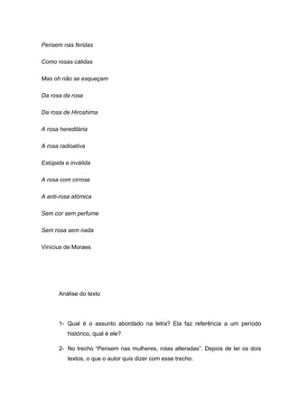 Pensem nas feridas
Como rosas cálidas
Mas oh não se esqueçam
Da rosa da rosa
Da rosa de Hiroshima
A rosa hereditária
A rosa radioativa
Estúpida e inválida
A rosa com cirrose
A anti-rosa atômica
Sem cor sem perfume
Sem rosa sem nada
Vinícius de Moraes
Análise do texto
1- Qual é o assunto abordado na letra? Ela faz referência a um período
histórico, qual é ele?
2- No trecho “Pensem nas mulheres, rotas alteradas”. Depois de ler os dois
textos, o que o autor quis dizer com esse trecho.
 
