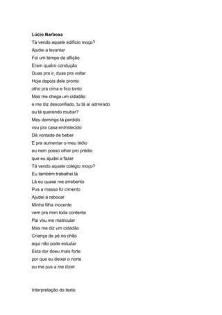 Lúcio Barbosa
Tá vendo aquele edifício moço?
Ajudei a levantar
Foi um tempo de aflição
Eram quatro condução
Duas pra ir, duas pra voltar
Hoje depois dele pronto
olho pra cima e fico tonto
Mas me chega um cidadão
e me diz desconfiado, tu tá aí admirado
ou tá querendo roubar?
Meu domingo tá perdido
vou pra casa entristecido
Dá vontade de beber
E pra aumentar o meu tédio
eu nem posso olhar pro prédio
que eu ajudei a fazer
Tá vendo aquele colégio moço?
Eu também trabalhei lá
Lá eu quase me arrebento
Pus a massa fiz cimento
Ajudei a rebocar
Minha filha inocente
vem pra mim toda contente
Pai vou me matricular
Mas me diz um cidadão
Criança de pé no chão
aqui não pode estudar
Esta dor doeu mais forte
por que eu deixei o norte
eu me pus a me dizer
Interpretação do texto
 