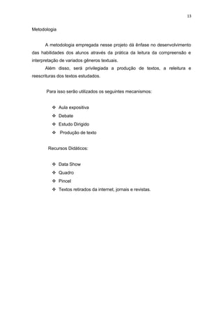 13
Metodologia
A metodologia empregada nesse projeto dá ênfase no desenvolvimento
das habilidades dos alunos através da prática da leitura da compreensão e
interpretação de variados gêneros textuais.
Além disso, será privilegiada a produção de textos, a releitura e
reescrituras dos textos estudados.
Para isso serão utilizados os seguintes mecanismos:
 Aula expositiva
 Debate
 Estudo Dirigido
 Produção de texto
Recursos Didáticos:
 Data Show
 Quadro
 Pincel
 Textos retirados da internet, jornais e revistas.
 