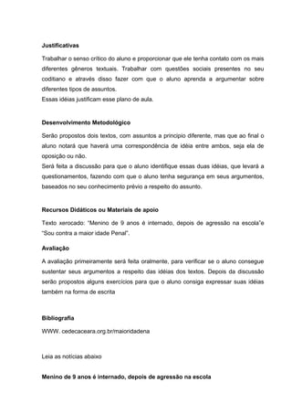 Justificativas
Trabalhar o senso crítico do aluno e proporcionar que ele tenha contato com os mais
diferentes gêneros textuais. Trabalhar com questões sociais presentes no seu
coditiano e através disso fazer com que o aluno aprenda a argumentar sobre
diferentes tipos de assuntos.
Essas idéias justificam esse plano de aula.
Desenvolvimento Metodológico
Serão propostos dois textos, com assuntos a principio diferente, mas que ao final o
aluno notará que haverá uma correspondência de idéia entre ambos, seja ela de
oposição ou não.
Será feita a discussão para que o aluno identifique essas duas idéias, que levará a
questionamentos, fazendo com que o aluno tenha segurança em seus argumentos,
baseados no seu conhecimento prévio a respeito do assunto.
Recursos Didáticos ou Materiais de apoio
Texto xerocado: “Menino de 9 anos é internado, depois de agressão na escola”e
“Sou contra a maior idade Penal”.
Avaliação
A avaliação primeiramente será feita oralmente, para verificar se o aluno consegue
sustentar seus argumentos a respeito das idéias dos textos. Depois da discussão
serão propostos alguns exercícios para que o aluno consiga expressar suas idéias
também na forma de escrita
Bibliografia
WWW. cedecaceara.org.br/maioridadena
Leia as notícias abaixo
Menino de 9 anos é internado, depois de agressão na escola
 