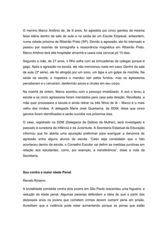 O menino Marco Antônio de, de 9 anos, foi agredido por cinco garotos da mesma
faixa etária dentro da sala de aula e na saída de um Escola Estadual, anteontem,
numa cidade próxima de Ribeirão Preto (SP). Devido à agressão, ele foi internado e
passou por exames de tomografia e ressonância magnética em Ribeirão Preto.
Marco Antônio terá alta hospitalar amanhã e usará cola cervical pó 15 dias.
Segundo a mãe, de 27 anos, o filho sofre com as brincadeiras de colegas porque é
gago. Após a agressão na escola, ele não mencionou nada em casa. Dentro da sala
de aula (3ª série), ele foi atingido por um soco, um tapa e um golpe de mochila. Na
saída da escola, a inspetora o mandou sair pelos fundos, mas os agressores
perceberam e o cercaram, desferindo socos e chutes em seu corpo.
Na manhã de ontem, Marco acordou com o pescoço imobilizado. A avó o levou à
escola e os cinco agressores foram mandados para casa pela direção. Revoltada, a
mãe quer processara a escola e ainda retirar os três filhos de lá – Marco é o mais
velho dos irmãos. A delegada Maria José Quaresma, da DDM, disse que cinco
garotos foram identificados e serão ouvidos nos próximos dias.
O caso, registrado na DDM (Delegacia de Defesa da Mulher), será investigado e
passado à curadoria da Infância e da Juventude. A Secretaria Estadual da Educação
informou que foi aberta uma apuração preliminar para averiguar a denúncia de
agressão entre alguns alunos da escola. “Caso seja constatado que o fato
aconteceu dentro da escola, o Conselho Escolar vai definir as medidas punitivas em
relação aos estudantes, como, por exemplo, a transferência”, disse a nota da
Secretaria.
Sou contra a maior idade Penal.
Renato Roseno
A brutalidade cometida contra dois jovens em São Paulo reacendeu uma fogueira: a
redução da idade penal. Algumas pessoas defendem a idéia de que a partir dos
dezesseis anos os jovens que cometem crimes devem cumprir pena em prisão.
Acreditam que a violência pode estar aumentando porque as penas que estão
 