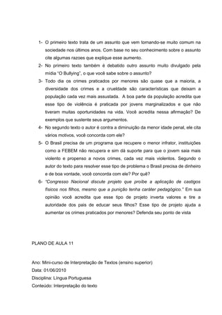 1- O primeiro texto trata de um assunto que vem tornando-se muito comum na
sociedade nos últimos anos. Com base no seu conhecimento sobre o assunto
cite algumas razoes que explique esse aumento.
2- No primeiro texto também é debatido outro assunto muito divulgado pela
mídia “O Bullying”, o que você sabe sobre o assunto?
3- Todo dia os crimes praticados por menores são quase que a maioria, a
diversidade dos crimes e a crueldade são características que deixam a
população cada vez mais assustada. A boa parte da população acredita que
esse tipo de violência é praticada por jovens marginalizados e que não
tiveram muitas oportunidades na vida. Você acredita nessa afirmação? De
exemplos que sustente seus argumentos.
4- No segundo texto o autor é contra a diminuição da menor idade penal, ele cita
vários motivos, você concorda com ele?
5- O Brasil precisa de um programa que recupere o menor infrator, instituições
como a FEBEM não recupera e sim dá suporte para que o jovem saia mais
violento e propenso a novos crimes, cada vez mais violentos. Segundo o
autor do texto para resolver esse tipo de problema o Brasil precisa de dinheiro
e de boa vontade, você concorda com ele? Por quê?
6- “Congresso Nacional discute projeto que proíbe a aplicação de castigos
físicos nos filhos, mesmo que a punição tenha caráter pedagógico.” Em sua
opinião você acredita que esse tipo de projeto inverta valores e tire a
autoridade dos pais de educar seus filhos? Esse tipo de projeto ajuda a
aumentar os crimes praticados por menores? Defenda seu ponto de vista
PLANO DE AULA 11
Ano: Mini-curso de Interpretação de Textos (ensino superior)
Data: 01/06/2010
Disciplina: Língua Portuguesa
Conteúdo: Interpretação do texto
 