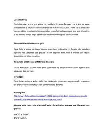Justificativas
Trabalhar com textos que tratem da realidade do aluno faz com que a aula se torne
interessante e amplia o conhecimento de mundo dos alunos. Para ser o mediador
dessas idéias o professor tem que saber escolher os textos para que seja educativo
e ao mesmo tempo traga benefícios e conhecimento para os estudantes
Desenvolvimento Metodológico
Será feita a leitura do texto “Alunos mais bem colocados no Enade não estudam
apenas nas vésperas das provas”, e em seguida será feita a análise das idéias
principais contidas no artigo.
Recursos Didáticos ou Materiais de apoio
Texto xerocado: “Alunos mais bem colocados no Enade não estudam apenas nas
vésperas das provas”.
Avaliação
Será feita a leitura e a discussão das idéias principais e em seguida serão propostos
os exercícios de interpretação e compreensão do texto.
Bibliografia
http://www1.folha.uol.com.br/saber/744252-alunos-mais-bem-colocados-no-enade-
nao-estudam-apenas-nas-vesperas-das-provas.shtml
Alunos mais bem colocados no Enade não estudam apenas nas vésperas das
provas
ANGELA PINHO
DE BRASÍLIA
 