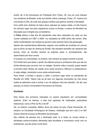 André, 26, é frei franciscano em Petrópolis (RJ). Pedro, 30, vive em uma chácara
nos arredores de Brasília, onde sua família cultiva maracujá. Vivian, 27, morava em
uma favela no Rio, de onde saiu graças a bolsas que ganhou durante a faculdade.
Com perfis bem distintos do típico aluno aplicado de classe média, os três ficaram
em primeiro lugar nos seus respectivos cursos no Enade, o exame do Ministério da
Educação que é dirigido aos universitários.
A Folha obteve a lista dos 48 estudantes mais bem colocados em cada um dos
cursos avaliados em 2007 e 2008 --os resultados de 2009 ainda não saíram. Eles
serão contemplados com bolsas do governo caso queiram fazer pós-graduação.
Apesar das características diferentes, seguem uma cartilha de condutas em comum
que os levou ao topo do ranking do Enade: não estudam somente nas vésperas das
provas, tiram as dúvidas durante as próprias aulas e, principalmente, são
apaixonados por seus cursos.
O sucesso na universidade, no entanto, nem sempre se repetiu durante a escola.
Frei André teve que deixar o jardim de infância porque a professora dizia que ele era
tímido demais para conviver com os colegas. Quando voltou à escola, quase repetiu
a primeira série. Mudou de cidade cinco vezes durante a infância e a adolescência.
A cada colégio, conteúdos nunca vistos anteriormente.
Para André, a timidez o ajudou a obter o primeiro lugar entre os estudantes de
filosofia em 2008. "Quem não se dá bem em algumas dimensões da vida social
acaba se aplicando mais a outras, e eu me apliquei mais aos estudos", diz ele, que
estudou no Centro Universitário Franciscano do Paraná.
Qualidade
Dois terços dos primeiros colocados no exame estudaram em universidades
públicas. Entre os demais, a lista traz egressos de instituições particulares
tradicionais, como a PUC do RJ e de SP.
Há, no entanto, exceções. Melhor aluna de Letras do país, Paula Carnasciali, 35,
estudou na Faculdade Anhanguera de Osasco, instituição que tem nota 2 no IGC
(Índice Geral de Cursos) do Ministério da Educação.
Seu método de estudos era a dedicação total. Ia a todos os cursos extras e
atividades extracurriculares oferecidas pela faculdade e conversava muito com os
professores, que ela achou muito bons.
 